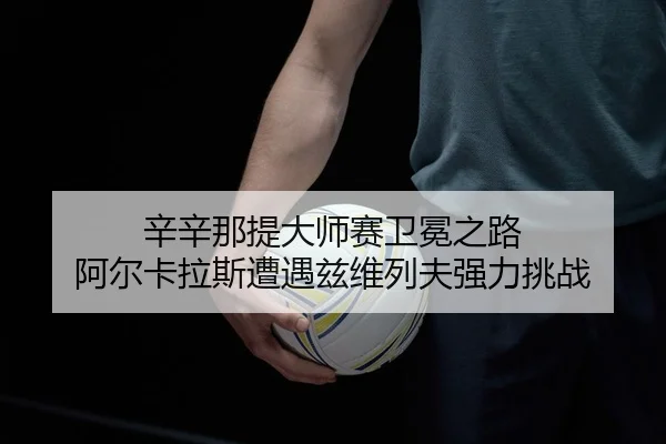 辛辛那提大师赛卫冕之路 阿尔卡拉斯遭遇兹维列夫强力挑战